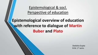 Epistemological & socl.
Perspective of education
Epistemological overview of education
with reference to dialogue of Martin
Buber and Plato
Deeksha Gupta
B.Ed. 1st sems.
 