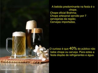 A bebida predominante na festa é o chope. Chope oficial Brahma; Chope artesanal servido por 7 cervejarias da região; Cervejas importadas. O curioso é que  40%  do público não bebe chope ou cerveja. Para estes a festa dispõe de refrigerantes e água. Oktoberfest Blumenau-SC 