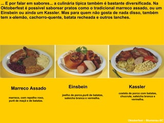 ... E por falar em sabores... a culinária típica também é bastante diversificada. Na Oktoberfest é possível saborear pratos como o tradicional marreco assado, ou um Einsbein ou ainda um Kassler. Mas para quem não gosta de nada disso, também tem x-alemão, cachorro-quente, batata recheada e outros lanches.  Marreco Assado Einsbein  Oktoberfest – Blumenau-SC Kassler joelho de porco,purê de batatas, salsicha branca e vermelha.  marreco, com repolho roxo, purê de maçã e de batatas.  costela de porco com batatas, chucrute, salsicha branca e vermelha. 