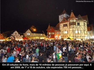 Em 25 edições da festa, mais de 16 milhões de pessoas já passaram por aqui. E em 2009, de 1º a 18 de outubro, são esperadas 700 mil pessoas... Oktoberfest Blumenau-SC 