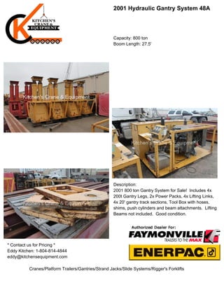 2001 Hydraulic Gantry System 48A
Capacity: 800 ton
Boom Length: 27.5'
Description:
2001 800 ton Gantry System for Sale! Includes 4x
200t Gantry Legs, 2x Power Packs, 4x Lifting Links,
4x 20' gantry track sections, Tool Box with hoses,
shims, push cylinders and beam attachments. Lifting
Beams not included. Good condition.
* Contact us for Pricing *
Eddy Kitchen: 1-804-814-4844
eddy@kitchensequipment.com
Cranes/Platform Trailers/Gantries/Strand Jacks/Slide Systems/Rigger's Forklifts
 