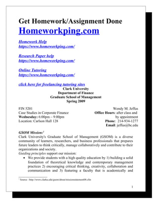 Get Homework/Assignment Done
Homeworkping.com
Homework Help
https://www.homeworkping.com/
Research Paper help
https://www.homeworkping.com/
Online Tutoring
https://www.homeworkping.com/
click here for freelancing tutoring sites
Clark University
Department of Finance
Graduate School of Management
Spring 2009
FIN 5201
Case Studies in Corporate Finance
Wednesday: 6:00pm – 9:00pm
Location: Carlson Hall 128
Wendy M. Jeffus
Office Hours: after class and
by appointment
Phone: 214-934-1277
Email: jeffus@bc.edu
GSOM Mission:1
Clark University's Graduate School of Management (GSOM) is a diverse
community of learners, researchers, and business professionals that prepares
future leaders to think critically, manage collaboratively and contribute to their
organizations and society.
Guiding principles support our mission:
• We provide students with a high quality education by 1) building a solid
foundation of theoretical knowledge and contemporary management
practices 2) encouraging critical thinking, creativity, collaboration and
communication and 3) featuring a faculty that is academically and
1
Source : http://www.clarku.edu/gsom/about/missionstatement08.cfm
1
 