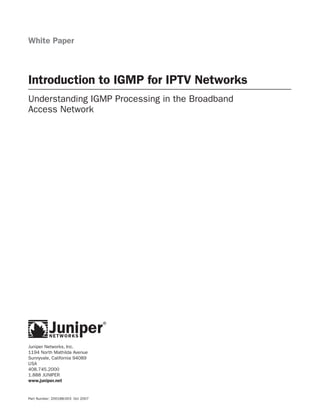 White Paper



Introduction to IGMP for IPTV Networks
Understanding IGMP Processing in the Broadband
Access Network




Juniper Networks, Inc.
1194 North Mathilda Avenue
Sunnyvale, California 94089
USA
408.745.2000
1.888 JUNIPER
www.juniper.net


Part Number: 200188-003 Oct 2007
 
