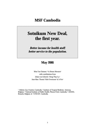 MSF Cambodia


             Sotnikum New Deal,
                 the first year.
               Better income for health staff;
              better service to the population.


                                May 2001

                      Wim Van Damme,1,2 & Bruno Meessen2
                              with contributions from
                        Johan von Schreeb,1 Heng Thay Ly,3
                   Jean-Marc Thomé,4 Rob Overtoom5 & Ir Por1




 Médecins Sans Frontières, Cambodia; 2 Institute of Tropical Medicine, Antwerp,
1

Belgium; 3 National Institute of Public Health, Phnom Penh, Cambodia; 4 AEDES,
Brussels, Belgium; & 5 UNICEF, Cambodia.




                                        1
 