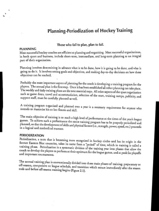 Planning-Periodization of Hockey Training
Those who fail to plan, plan to fail.
PLANNING
Most successful hockey coaches are efficient at planning and organizing. Most successful organizations,
in both sport and business, include short-term, intermediate, and long-term planning as an integral
part of their organization.
Planning involves determining in advance what is to be done, how it is going to be done, and who is
going to do it. It involves setting goals and objectives, and making day-to-day decisions on how these
objectives can be reached.
Probably the most important aspect of planning for the coach is developing a training program for the
players. The annual plan is the first step. Once it has been established all other planning can take place.
The weekly and daily training plans are the next essential steps. All other aspects of the sport organization
such as game dates, travel and accommodation, selection of the team, training camps, publicity, and
support staff, must be carefully planned as well.
A training program organized and planned over a year is a necessary requirement for anyone who
intends to maximize his or her fitness and skill.
The main objective of training is to reach a high level of performance at the times of the year's league
games. To achieve such a performance the entire training program has to be properly periodized and
planned, so that the development of skills and physical factors (i.e., strength, power, speed, etc.) proceeds
in a logical and methodical manner.
PERIODIZATION
Periodization, a term that is becoming more recognized in hockey circles and has its origin in the
former Eastern Bloc countries, takes its name from a "period" of time, which in training is called a
training phase. Periodization is a systematic division of the training year into phases that allow the
coach to develop the players to perform at their optimum for the league games, and at peak for playoffs
and important tournaments.
The annual training plan is conventionally divided into three main phases of training: preparatory or
off-season, competitive or league schedule, and transition which occurs immediately after the season
ends and before off-season training begins (Figure 2.1).
 