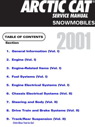 TABLE OF CONTENTS
Section
1. General Information (Vol. I)
2. Engine (Vol. I)
3. Engine-Related Items (Vol. I)
4. Fuel Systems (Vol. I)
5. Engine Electrical Systems (Vol. I)
6. Chassis Electrical Systems (Vol. II)
7. Steering and Body (Vol. II)
8. Drive Train and Brake Systems (Vol. II)
9. Track/Rear Suspension (Vol. II)
A A
RC C C
T T
I
®
SERVICE MANUAL
2001
SNOWMOBILES
Click Blue Text to Go!
 