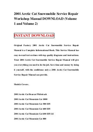 2001 Arctic Cat Snowmobile Service Repair
Workshop Manual DOWNLOAD (Volume
1 and Volume 2)


INSTANT DOWNLOAD

Original Factory 2001 Arctic Cat Snowmobile Service Repair

Manual is a Complete Informational Book. This Service Manual has

easy-to-read text sections with top quality diagrams and instructions.

Trust 2001 Arctic Cat Snowmobile Service Repair Manual will give

you everything you need to do the job. Save time and money by doing

it yourself, with the confidence only a 2001 Arctic Cat Snowmobile

Service Repair Manual can provide.



Models Covers:



2001 Arctic Cat Bearcat Widetrack

2001 Arctic Cat Mountain Cat 1000

2001 Arctic Cat Mountain Cat 500 EFI

2001 Arctic Cat Mountain Cat 600 EFI

2001 Arctic Cat Mountain Cat 600 EFI LE

2001 Arctic Cat Mountain Cat 800
 