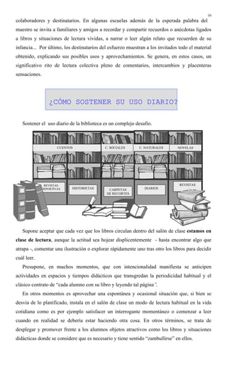 10
colaboradores y destinatarios. En algunas escuelas además de la esperada palabra del
maestro se invita a familiares y amigos a recordar y compartir recuerdos o anécdotas ligados
a libros y situaciones de lectura vividas, a narrar o leer algún relato que recuerden de su
infancia... Por último, los destinatarios del esfuerzo muestran a los invitados todo el material
obtenido, explicando sus posibles usos y aprovechamientos. Se genera, en estos casos, un
significativo rito de lectura colectiva pleno de comentarios, intercambios y placenteras
sensaciones.
¿CÓMO SOSTENER SU USO DIARIO?
Sostener el uso diario de la biblioteca es un complejo desafío.
Supone aceptar que cada vez que los libros circulan dentro del salón de clase estamos en
clase de lectura, aunque la actitud sea hojear displicentemente - hasta encontrar algo que
atrapa -, comentar una ilustración o explorar rápidamente uno tras otro los libros para decidir
cuál leer.
Presupone, en muchos momentos, que con intencionalidad manifiesta se anticipen
actividades en espacios y tiempos didácticos que transgredan la periodicidad habitual y el
clásico contrato de “cada alumno con su libro y leyendo tal página”.
En otros momentos es aprovechar una espontánea y ocasional situación que, si bien se
desvía de lo planificado, instala en el salón de clase un modo de lectura habitual en la vida
cotidiana como es por ejemplo satisfacer un interrogante momentáneo o comenzar a leer
cuando en realidad se debería estar haciendo otra cosa. En otros términos, se trata de
desplegar y promover frente a los alumnos objetos atractivos como los libros y situaciones
didácticas donde se considere que es necesario y tiene sentido “zambullirse” en ellos.
REVISTAS
DEPORTIVAS
CUENTOS C. NATURALES NOVELASC. SOCIALES
HISTORIETAS CARPETAS
DE RECORTES
DIARIOS
REVISTAS
 