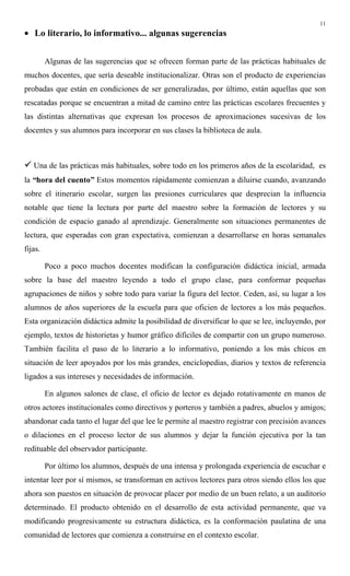 11
• Lo literario, lo informativo... algunas sugerencias
Algunas de las sugerencias que se ofrecen forman parte de las prácticas habituales de
muchos docentes, que sería deseable institucionalizar. Otras son el producto de experiencias
probadas que están en condiciones de ser generalizadas, por último, están aquellas que son
rescatadas porque se encuentran a mitad de camino entre las prácticas escolares frecuentes y
las distintas alternativas que expresan los procesos de aproximaciones sucesivas de los
docentes y sus alumnos para incorporar en sus clases la biblioteca de aula.
" Una de las prácticas más habituales, sobre todo en los primeros años de la escolaridad, es
la “hora del cuento” Estos momentos rápidamente comienzan a diluirse cuando, avanzando
sobre el itinerario escolar, surgen las presiones curriculares que desprecian la influencia
notable que tiene la lectura por parte del maestro sobre la formación de lectores y su
condición de espacio ganado al aprendizaje. Generalmente son situaciones permanentes de
lectura, que esperadas con gran expectativa, comienzan a desarrollarse en horas semanales
fijas.
Poco a poco muchos docentes modifican la configuración didáctica inicial, armada
sobre la base del maestro leyendo a todo el grupo clase, para conformar pequeñas
agrupaciones de niños y sobre todo para variar la figura del lector. Ceden, así, su lugar a los
alumnos de años superiores de la escuela para que oficien de lectores a los más pequeños.
Esta organización didáctica admite la posibilidad de diversificar lo que se lee, incluyendo, por
ejemplo, textos de historietas y humor gráfico difíciles de compartir con un grupo numeroso.
También facilita el paso de lo literario a lo informativo, poniendo a los más chicos en
situación de leer apoyados por los más grandes, enciclopedias, diarios y textos de referencia
ligados a sus intereses y necesidades de información.
En algunos salones de clase, el oficio de lector es dejado rotativamente en manos de
otros actores institucionales como directivos y porteros y también a padres, abuelos y amigos;
abandonar cada tanto el lugar del que lee le permite al maestro registrar con precisión avances
o dilaciones en el proceso lector de sus alumnos y dejar la función ejecutiva por la tan
redituable del observador participante.
Por último los alumnos, después de una intensa y prolongada experiencia de escuchar e
intentar leer por sí mismos, se transforman en activos lectores para otros siendo ellos los que
ahora son puestos en situación de provocar placer por medio de un buen relato, a un auditorio
determinado. El producto obtenido en el desarrollo de esta actividad permanente, que va
modificando progresivamente su estructura didáctica, es la conformación paulatina de una
comunidad de lectores que comienza a construirse en el contexto escolar.
 