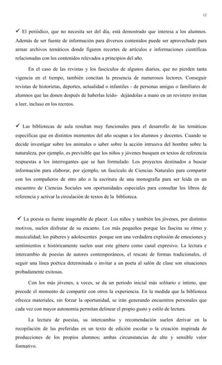 12
" El periódico, que no necesita ser del día, está demostrado que interesa a los alumnos.
Además de ser fuente de información para diversos contenidos puede ser aprovechado para
armar archivos temáticos donde figuren recortes de artículos e informaciones científicas
relacionadas con los contenidos relevados a principios del año.
En el caso de las revistas y los fascículos de algunos diarios, que no pierden tanta
vigencia en el tiempo, también concitan la presencia de numerosos lectores. Conseguir
revistas de historietas, deportes, actualidad o infantiles - de personas amigas o familiares de
alumnos que las donen después de haberlas leído- dejándolas a mano en un revistero invitan
a leer, incluso en los recreos.
" Las bibliotecas de aula resultan muy funcionales para el desarrollo de las temáticas
específicas que en distintos momentos del año ocupan a los alumnos y docentes. Cuando se
decide investigar sobre los animales o saber sobre la acción intrusiva del hombre sobre la
naturaleza, por ejemplo, es previsible que los niños y jóvenes busquen en textos de referencia
respuestas a los interrogantes que se han formulado. Los proyectos destinados a buscar
información para elaborar, por ejemplo, un fascículo de Ciencias Naturales para compartir
con los compañeros de otro año o la escritura de una monografía para ser leída en un
encuentro de Ciencias Sociales son oportunidades especiales para consultar los libros de
referencia y activar la circulación de textos de la biblioteca.
" La poesía es fuente inagotable de placer. Los niños y también los jóvenes, por distintos
motivos, suelen disfrutar de su encanto. Los más pequeños porque les fascina su ritmo y
musicalidad; los púberes y adolescentes porque son una verdadera explosión de emociones y
sentimientos e históricamente suelen usar este género como canal expresivo. La lectura e
intercambio de poesías de autores contemporáneos, el rescate de formas tradicionales, el
seguir una línea poética determinada o invitar a un poeta al salón de clase son situaciones
probadamente exitosas.
Con los más jóvenes, a veces, se da un período inicial más solitario e íntimo, que
precede el momento de compartir con otros la experiencia. En la medida que la biblioteca
ofrezca materiales, sin forzar la oportunidad, se irán generando encuentros personales que
cada vez con mayor autonomía permitan delinear el propio gusto y estilo de lectura.
La lectura de poesías, su intercambio y recomendación suelen derivar en la
recopilación de las preferidas en un texto de edición escolar o la creación inspirada de
producciones de los propios alumnos; ambas circunstancias de alto y sensible valor
formativo.
 