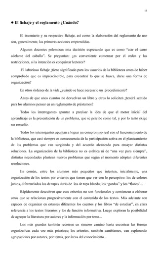 13
! El fichaje y el reglamento ¿Cuándo?
El inventario y su respectivo fichaje, así como la elaboración del reglamento de uso
son, generalmente, las primeras acciones emprendidas.
Algunos docentes polemizan esta decisión expresando que es como “atar el carro
adelante del caballo”. Se preguntan: ¿es conveniente comenzar por el orden y las
restricciones, si la intención es conquistar lectores?
El laborioso fichaje ¿tiene significado para los usuarios de la biblioteca antes de haber
comprobado que es imprescindible, para encontrar lo que se busca, darse una forma de
organización?
En otros órdenes de la vida ¿cuándo se hace necesario un procedimiento?
Antes de que unos cuantos no devuelvan un libro y otros lo soliciten ¿tendrá sentido
para los alumnos pensar en un reglamento de préstamos?
Todos los interrogantes apuntan a precisar la idea de que el motor inicial del
aprendizaje es la presentación de un problema, que se percibe como tal, y por lo tanto exige
ser resuelto.
Todos los interrogantes apuntan a lograr un compromiso real con el funcionamiento de
la biblioteca, que casi siempre es consecuencia de la participación activa en el planteamiento
de los problemas que van surgiendo y del acuerdo alcanzado para ensayar distintas
soluciones. La organización de la biblioteca no es estática ni de “una vez para siempre”,
distintas necesidades plantean nuevos problemas que según el momento adoptan diferentes
resoluciones.
Es común, entre los alumnos más pequeños que intenten, inicialmente, una
organización de los textos por criterios que tienen que ver con lo perceptivo: los de colores
juntos, diferenciados los de tapas duras de los de tapa blanda, los “gordos” y los “flacos”...
Rápidamente descubren que esos criterios no son funcionales y comienzan a elaborar
otros que se relacionan progresivamente con el contenido de los textos. Más adelante son
capaces de organizar en estantes diferentes los cuentos y los libros “de estudiar”, en clara
referencia a los textos literarios y los de función informativa. Luego exploran la posibilidad
de agrupar la literatura por autores y la información por tema...
Los más grandes también recorren un sinuoso camino hasta encontrar las formas
organizativas cada vez más prácticas; los criterios, también cambiantes, van explorando
agrupaciones por autores, por temas, por áreas del conocimiento...
 