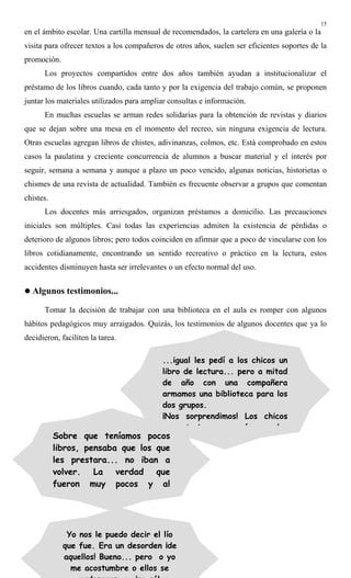 15
en el ámbito escolar. Una cartilla mensual de recomendados, la cartelera en una galería o la
visita para ofrecer textos a los compañeros de otros años, suelen ser eficientes soportes de la
promoción.
Los proyectos compartidos entre dos años también ayudan a institucionalizar el
préstamo de los libros cuando, cada tanto y por la exigencia del trabajo común, se proponen
juntar los materiales utilizados para ampliar consultas e información.
En muchas escuelas se arman redes solidarias para la obtención de revistas y diarios
que se dejan sobre una mesa en el momento del recreo, sin ninguna exigencia de lectura.
Otras escuelas agregan libros de chistes, adivinanzas, colmos, etc. Está comprobado en estos
casos la paulatina y creciente concurrencia de alumnos a buscar material y el interés por
seguir, semana a semana y aunque a plazo un poco vencido, algunas noticias, historietas o
chismes de una revista de actualidad. También es frecuente observar a grupos que comentan
chistes.
Los docentes más arriesgados, organizan préstamos a domicilio. Las precauciones
iniciales son múltiples. Casi todas las experiencias admiten la existencia de pérdidas o
deterioro de algunos libros; pero todos coinciden en afirmar que a poco de vincularse con los
libros cotidianamente, encontrando un sentido recreativo o práctico en la lectura, estos
accidentes disminuyen hasta ser irrelevantes o un efecto normal del uso.
! Algunos testimonios...
Tomar la decisión de trabajar con una biblioteca en el aula es romper con algunos
hábitos pedagógicos muy arraigados. Quizás, los testimonios de algunos docentes que ya lo
decidieron, faciliten la tarea.
...igual les pedí a los chicos un
libro de lectura... pero a mitad
de año con una compañera
armamos una biblioteca para los
dos grupos.
¡Nos sorprendimos! Los chicos
t i á l
Sobre que teníamos pocos
libros, pensaba que los que
les prestara... no iban a
volver. La verdad que
fueron muy pocos y al
Yo nos le puedo decir el lío
que fue. Era un desorden ¡de
aquellos! Bueno... pero o yo
me acostumbre o ellos se
 
