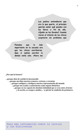 16
¿Por qué la lectura?
...porque dota de sentido lo desconocido
...porque moviliza nuestros temores, certezas y creencias
...porque configura y desfigura nuestra representación del mundo
...porque nos ayuda a construirnos como sujetos históricos
...porque en ese espacio de absoluta intimidad que se crea entre el lector
y lo escrito, se escapa a moldes... se pierde la condición de prisionero.
Pensaba que lo más
importante en la escuela era
que los chicos escribieran.
Que si sabían escribir lo
demás venía solo. Ahora me
d
Los padres entendieron que
era lo que quería, al principio
querían saber qué pasaba con
los libros a fin de año.
¿Quién se los llevaba? Cuando
vieron el interés de los chicos
aceptaron sin problema que
Para más información sobre la lectura
y las bibliotecas
 