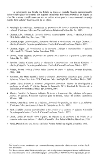 17
La información que brinda este listado de textos es variada. Nuestra recomendación
incluye cierto grado de disenso con algunas situaciones didácticas propuestas en alguno de
ellos. No obstante consideramos que son un valioso aporte para la comprensión del complejo
mundo de la lectura y la circulación de los libros.
# Antología: La biblioteca. Actividades de promoción del libro y extensión bibliotecaria y
cultural. 1º edición, Colección Nuevos Caminos, Ediciones Colihue, Bs. As., 1996.
# Chartier, A.M., Hébrard, J.: Discursos sobre la escritura (1880 - 1980). 1º edición, Colección
LEA, Editorial Gedisa, Barcelona, 1998.
# Chartier, Roger: Cultura escrita, literatura e historia. Conversacions con Roger Chartier. 1º
edición, Colección Espacios para la lectura, Fondo de Cultura Económica, México, 1999.
# Chartier, Roger: Las revoluciones de la escritura. Diálogo e intervenciones. 1º edición,
Colección LEA, Editorial Gedisa, Barcelona, 2000.
# Dubois, Maria Eugenia: El proceso de lectura: de la teoría a la práctica. Aique Grupo
Editor, Bs. As., 1989.
# Ferreiro, Emilia: Cultura escrita y educación. Conversaciones con Emilia Ferreiro. 1º
edición, Colección Espacios para la lectura, Fondo de Cultura Económica, México, 1999.
# Jolibert, Josette (coord.): Formar niños lectores de textos. 4º edición, Dolmen Ediciones,
Chile, 1994.
# Kaufman, Ana María (comp.): Letras y números. Alternativas didácticas para Jardín de
infantes y Primer Ciclo de la EGB. 1º edición, Colección Siglo XXI, Santillana, Bs.As. 2000.
# Lerner, Delia: Lectura y escritura: perspectiva curricular, aportes de investigación y
quehacer en el aula. 1º edición, Temas de Educación Nº 3, Facultad de Ciencias de la
Educación, Universidad Externado de Colombia, 1997.
# Montes, Graciela: La frontera indómita. En torno a la construcción y defensa del espacio
poético. 1º edición, Colección Espacios para la lectura, Fondo de Cultura Económica,
México, 1999.
# Montes, Graciela: El corral de la infancia. Acerca de los grandes, los chicos y las palabras.
3º edición, Colección Apuntes, Libros del Quirquincho, Bs.As., 1993.
# Petit, Michèle: Nuevos acercamientos a los jóvenes y la lectura. 1º edición, Colección
Espacios para la lectura, Fondo de Cultura Económica, México, 1999.
# Olson, David: El mundo sobre el papel. El impacto de la escritura y la lectura en la
estructura del conocimiento. 1º edición, Colección LEA, Editorial Gedisa, Barcelona, 1998.
# Penac, Daniel: Como una novela. Ediciones Norma. Santafé de Bogotá, Colombia, 1993.
$ Agradecemos a los docentes que con sus opiniones y comentarios colaboraron con la redacción de
este documento.
$ Para consultas sobre libros adecuados para cada nivel y/o aspectos organizativos de las bibliotecas
de aula comunicarse con el Gabinete Pedagógico Curricular 0221-4295291/93/94 ó dep@ed.gba.gov.ar
 