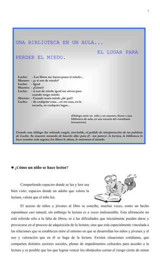 3
! ¿Cómo un niño se hace lector?
Compartiendo espacios donde se lea y leer sea
bien visto; espacios donde un adulto que valora la
lectura, valora que el niño lea.
El acceso de niños y jóvenes al libro se concibe, muchas veces, como un hecho
espontáneo casi natural, sin embargo la lectura es a veces inalcanzable. Esta afirmación no
está referida sólo a la falta de libros, ni a las dificultades que inicialmente pueden darse y
provocarse en el proceso de adquisición de la lectura; sino que está especialmente vinculada a
las relaciones que se establecen entre el entorno en que se desarrollan los niños y jóvenes y el
uso y valoración que en él se haga de la lectura. Existen situaciones cotidianas, que
comparten distintos sectores sociales, plenas de impedimentos culturales para acceder a la
lectura y es posible que los que logran vencer los obstáculos corran el riesgo cierto de entrar
UNA BIBLIOTECA EN UN AULA...
EL LUGAR PARA
PERDER EL MIEDO.
Lucho: - Los libros me hacen pasar el miedo...
Maestro: - ¿y si son de miedo?
Lucho: - Igual
Maestro: - ¿Cómo?
Lucho: - si son de miedo igual me sirven para
cuando tengo miedo.
Maestro: - Cuando tenés miedo ¿de qué?
Lucho: - de cualquier cosa... en mi casa, en la
escuela, en cualquier lugar...
(Diálogo entre un niño y un maestro, frente a una
biblioteca de aula, en una escuela del conurbano
bonaerense)
Cuando este diálogo fue relatado surgió, inevitable, el pedido de interpretación de las palabras
de Lucho. Su maestro tratando de hacerlo dijo: para él - me parece- la lectura, la biblioteca lo
hace sentirse más seguro; los libros le abren, le muestran el mundo.
 
