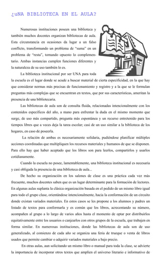 ¿uNA BIBLIOTECA EN EL AULA?
Numerosas instituciones poseen una biblioteca y
también muchos docentes organizan bibliotecas de aula.
Esta circunstancia en ocasiones da lugar a un falso
conflicto, transformando un problema de “suma” en un
problema de “resta”, tornando opuesto lo complemen-
tario. Ambas instancias cumplen funciones diferentes y
la naturaleza de su uso también lo es.
La biblioteca institucional por ser UNA para toda
la escuela es el lugar donde se acude a buscar material de cierta especificidad, en la que hay
que considerar normas más precisas de funcionamiento y registro y a la que se le formulan
preguntas más complejas que se encuentran en textos, que por sus características, ameritan la
presencia de una bibliotecaria.
Las bibliotecas de aula son de consulta fluida, relacionadas intencionalmente con los
contenidos específicos del año, a mano para enfrentar la duda en el mismo momento que
surge, de uso más compartido, pregunta más espontánea y un recurso entretenido para los
tiempos libres que a veces deja la tarea escolar; casi de un uso similar a la biblioteca de los
hogares, en caso de poseerla.
La relación de ambas es necesariamente solidaria, pudiéndose planificar múltiples
acciones coordinadas que multipliquen los recursos materiales y humanos de que se disponen.
Para ello hay que haber aceptado que los libros son para leerlos, compartirlos y usarlos
cotidianamente.
Cuando la escuela no posee, lamentablemente, una biblioteca institucional es necesaria
y casi obligada la presencia de una biblioteca de aula...
De hecho su organización en los salones de clase es una práctica cada vez más
frecuente, muchos docentes saben que es un lugar determinante para la formación de lectores.
En algunas aulas suplanta la clásica organización basada en el pedido de un mismo libro igual
para todo el grupo clase, orientándose intencionalmente, hacia la conformación de un circuito
donde existan variados materiales. En estos casos se les propone a los alumnos y padres un
listado de textos para conformarla y es común que los libros, acrecentando su número,
acompañen al grupo a lo largo de varios años hasta el momento de optar por distribuirlos
equitativamente entre los usuarios o canjearlos con otros grupos de la escuela, que trabajen en
forma similar. En numerosas instituciones, donde las bibliotecas de aula son de uso
generalizado, al comienzo de cada año se organiza una feria de trueque o venta de libros
usados que permite cambiar o adquirir variados materiales a bajo precio.
En otras aulas, aun solicitando un mismo libro o manual para toda la clase, se advierte
la importancia de incorporar otros textos que amplíen el universo literario e informativo de
 