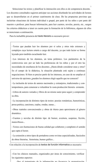 7
Seleccionar los textos y planificar la interacción con ellos es de competencia docente.
Los docentes consultados sugieren anticipar sus acciones diseñando las actividades de lectura
que se desarrollarían en el primer cuatrimestre de clase. De las propuestas previstas que
incluirían situaciones de lectura individual o grupal, por parte de los niños o por parte del
maestro o profesor, para buscar información, para leer cuentos, novelas, poesía, etc., surgen
los criterios didácticos a tener en cuenta para la formación de la biblioteca, algunos de ellos
se mencionan a continuación.
Para la ineludible presencia del texto literario es necesario prever:
Con relación a la incorporación de textos de función informativa es necesario:
- Textos que puedan leer los alumnos por sí solos y otros más extensos y
complejos cuya lectura estaría a cargo del docente, ya que todo lector se forma
leyendo pero también escuchando leer.
- Los intereses de los alumnos, un tema polémico. Los parámetros de la
controversia son: por un lado las preferencias de los niños y por el otro las
necesidades de enseñanza de los docentes. ¿Hasta dónde considerar unas y otras?
En el campo de la didáctica, la situación planteada está sujeta a continuas
negociaciones. Si bien es preciso partir de los intereses, en caso de no ampliar el
universo de opciones ¿pueden los alumnos elegir aquello que no conocen?
- La inclusión de textos de autores nacionales y extranjeros, tradicionales y con-
temporáneos, para comenzar a vislumbrar la vasta producción literaria existente.
- Libros de autores variados y libros de un mismo autor para seguir y comprender
su obra.
- La incorporación de distintos tipos de textos: poesías románticas, humorísticas,
prosa poética, canciones, coplas, rondas, nanas...
- Obras teatrales convencionales y obras de títeres para aproximarse al género
dramático.
- Cuentos y novelas de distinto tipo: de humor, aventura, suspenso, ficción,
maravillosos...
- Textos con ilustraciones de buena calidad que colaboren y completen el sentido
que capta el lector.
- La extensión a otros tipos de portadores como revistas especializadas, fascículos
de obras literarias, historietas, humor gráfico...
- Con los clásicos manuales, organizados por áreas de conocimiento, verificar
los siguientes aspectos:
 