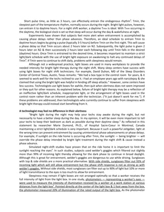 Short pulse time, as little as 3 hours, can effectively entrain the endogenous rhythm3
. Tmin, the
sleepiest part of the temperature rhythm, normally occurs during the night. Bright light pulses, however,
can entrain it to daytime hours. For a night shift worker, a daytime Tmin is ideal. With Tmin occurring in
the daytime, the biological clock is set so that sleep will occur during the day & wakefulness at night.
Experiments have shown that subjects feel more alert when entrainment is accomplished by
causing phase delays rather than phase advances. Therefore, an ideal schedule to entrain Tmin to
daytime hours begins by giving a pulse (typically 3-5 hours) before Tmin on the first night. This will cause
a phase delay so that Tmin occurs about 2 hours later on N2. Subsequently, the light pulse is given 2
hours later on N2 & then successively 2 hours later each following day until Tmin falls in the desired
(daytime) hours. Once Tmin is entrained to the desired time, it becomes important to maintain a strict
light/dark schedule with the use of bright light exposure on awakening to halt any continued delays of
Tmin4
. If Tmin were to continue to shift daily, problems with sleepiness would remain.
Although not a widespread practice, light boxes are used in many workplaces to provide the
needed intensity for bright light therapy during the night shift. Many sleep centers have success with
using light boxes for night shift technicians. For example, David Duhon, MD of the Sleep Disorders
Center of Central Texas, Austin, Texas remarks: “We had a box type in the control room for years, & it
seemed to work well for the techs inclined to use it. I had an employee years ago with narcolepsy & she
claimed that using the bright light was helpful in fending off sleep attacks.” However, some centers have
less success. Technologists use light boxes for awhile, then quit when alertness does not seem improved
or they quit for other reasons. As explained below, failure of bright light therapy may be a reflection of
an ineffective light/dark schedule, inappropriate light, or the arrangement of light boxes used in the
control room rather than an inherent problem with the technician. (“It just doesn’t work for me.”). If
these problems are addressed, then technologists who currently continue to suffer from sleepiness with
bright light therapy could instead start benefiting from it.
A technologist may feel no difference in their alertness
“Bright light during the night may help your techs stay awake during the night, but not
necessarily to have a better sleep during the day. In my opinion, it will be even more important to tell
your techs to keep their bedroom as dark as possible during their daytime sleep.” As reflected in this
statement by researcher Marie Dumond, Ph.D., of Hospital Sacre-Coeur in Montreal, Canada
maintaining a strict light/dark schedule is very important. Because it such a powerful zeitgeber, light at
the wrong time can prevent entrainment by causing unintentional phase advancements or phase delays.
For example, if sunlight on the ride home is occurring after Tmin, the sunlight — being brighter — will
override the phase delay intended by bright light treatment during the night shift & cause instead a
phase advance.
Simulated night-shift studies have proven that on the ride home it is important to limit the
sunlight reaching the eyes3
. In such studies, subjects used welder’s goggles which filtered out slightly
more than 99% of incoming light thereby allowing for the dark phase to continue in broad daylight.
Although this is great for entrainment, welder’s goggles are dangerous to use while driving. Sunglasses
with top & side shields are a more practical alternative. With side shields, sunglasses filter out 93% of
incoming light which will still allow entrainment but the phase shift response is not as strong as with
welder’s goggles. Without side shields, most sunglasses can filter out up to 90% of light but 10% or more
of light transmittance to the eyes is too much to allow for entrainment.
Sleepiness may remain if light boxes are not arranged optimally so that a worker receives the
full intensity of light from the light box. In one study, photometers — representing a worker’s eyes —
were used to measure the intensity of illumination received by a worker at a work station at various
distances from the light box5
. Pointed directly at the center of the light box & 1 foot away from the box,
the photometer measured 20% of illumination of the rated output of the light box. As the photometer
 