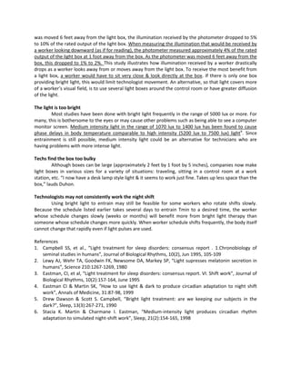 was moved 6 feet away from the light box, the illumination received by the photometer dropped to 5%
to 10% of the rated output of the light box. When measuring the illumination that would be received by
a worker looking downward (as if for reading), the photometer measured approximately 4% of the rated
output of the light box at 1 foot away from the box. As the photometer was moved 6 feet away from the
box, this dropped to 1% to 2%. This study illustrates how illumination received by a worker drastically
drops as a worker looks away from or moves away from the light box. To receive the most benefit from
a light box, a worker would have to sit very close & look directly at the box. If there is only one box
providing bright light, this would limit technologist movement. An alternative, so that light covers more
of a worker’s visual field, is to use several light boxes around the control room or have greater diffusion
of the light.
The light is too bright
Most studies have been done with bright light frequently in the range of 5000 lux or more. For
many, this is bothersome to the eyes or may cause other problems such as being able to see a computer
monitor screen. Medium intensity light in the range of 1070 lux to 1400 lux has been found to cause
phase delays in body temperature comparable to high intensity (5200 lux to 7500 lux) light6
. Since
entrainment is still possible, medium intensity light could be an alternative for technicians who are
having problems with more intense light.
Techs find the box too bulky
Although boxes can be large (approximately 2 feet by 1 foot by 5 inches), companies now make
light boxes in various sizes for a variety of situations: traveling, sitting in a control room at a work
station, etc. “I now have a desk lamp style light & it seems to work just fine. Takes up less space than the
box,” lauds Duhon.
Technologists may not consistently work the night shift
Using bright light to entrain may still be feasible for some workers who rotate shifts slowly.
Because the schedule listed earlier takes several days to entrain Tmin to a desired time, the worker
whose schedule changes slowly (weeks or months) will benefit more from bright light therapy than
someone whose schedule changes more quickly. When worker schedule shifts frequently, the body itself
cannot change that rapidly even if light pulses are used.
References
1. Campbell SS, et al., “Light treatment for sleep disorders: consensus report . 1.Chronobiology of
seminal studies in humans”, Journal of Biological Rhythms, 10(2), Jun 1995, 105-109
2. Lewy AJ, Wehr TA, Goodwin FK, Newsome DA, Markey SP, “Light supresses melatonin secretion in
humans”, Science 210:1267-1269, 1980
3. Eastman, CI, et al, “Light treatment for sleep disorders: consensus report. VI. Shift work”, Journal of
Biological Rhythms, 10(2):157-164, June 1995
4. Eastman CI & Martin SK, “How to use light & dark to produce circadian adaptation to night shift
work”, Annals of Medicine, 31:87-98, 1999
5. Drew Dawson & Scott S. Campbell, “Bright light treatment: are we keeping our subjects in the
dark?”, Sleep, 13(3):267-271, 1990
6. Stacia K. Martin & Charmane I. Eastman, “Medium-intensity light produces circadian rhythm
adaptation to simulated night-shift work”, Sleep, 21(2):154-165, 1998
 