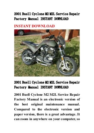 2001 Buell Cyclone M2 M2L Service Repair
Factory Manual INSTANT DOWNLOAD
INSTANT DOWNLOAD
2001 Buell Cyclone M2 M2L Service Repair
Factory Manual INSTANT DOWNLOAD
2001 Buell Cyclone M2 M2L Service Repair
Factory Manual is an electronic version of
the best original maintenance manual.
Compared to the electronic version and
paper version, there is a great advantage. It
can zoom in anywhere on your computer, so
 
