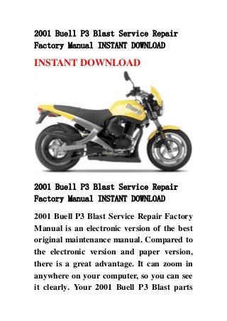 2001 Buell P3 Blast Service Repair
Factory Manual INSTANT DOWNLOAD
INSTANT DOWNLOAD
2001 Buell P3 Blast Service Repair
Factory Manual INSTANT DOWNLOAD
2001 Buell P3 Blast Service Repair Factory
Manual is an electronic version of the best
original maintenance manual. Compared to
the electronic version and paper version,
there is a great advantage. It can zoom in
anywhere on your computer, so you can see
it clearly. Your 2001 Buell P3 Blast parts
 