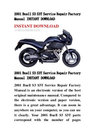 2001 Buell S3 S3T Service Repair Factory
Manual INSTANT DOWNLOAD
INSTANT DOWNLOAD
2001 Buell S3 S3T Service Repair Factory
Manual INSTANT DOWNLOAD
2001 Buell S3 S3T Service Repair Factory
Manual is an electronic version of the best
original maintenance manual. Compared to
the electronic version and paper version,
there is a great advantage. It can zoom in
anywhere on your computer, so you can see
it clearly. Your 2001 Buell S3 S3T parts
correspond with the number of pages
 