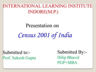 INTERNATIONAL LEARNING INSTITUTE                      INDORE(M.P.) Presentation on Census 2001 of India Submitted By:- Dilip Bhavel PGP+MBA Submitted to:- Prof. Sukesh Gupta 