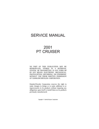 SERVICE MANUAL
2001
PT CRUISER
NO PART OF THIS PUBLICATION MAY BE
REPRODUCED, STORED IN A RETRIEVAL
SYSTEM, OR TRANSMITTED, IN ANY FORM OR
BY ANY MEANS, ELECTRONIC, MECHANICAL,
PHOTOCOPYING, RECORDING, OR OTHERWISE,
WITHOUT THE PRIOR WRITTEN PERMISSION
OF DAIMLERCHRYSLER CORPORATION.
DaimlerChrysler Corporation reserves the right to
make changes in design or to make additions to or
improvements in its products without imposing any
obligations upon itself to install them on its products
previously manufactured.
Copyright © DaimlerChrysler Corporation
 