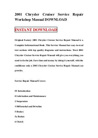 2001 Chrysler Cruiser Service Repair
Workshop Manual DOWNLOAD

INSTANT DOWNLOAD

Original Factory 2001 Chrysler Cruiser Service Repair Manual is a

Complete Informational Book. This Service Manual has easy-to-read

text sections with top quality diagrams and instructions. Trust 2001

Chrysler Cruiser Service Repair Manual will give you everything you

need to do the job. Save time and money by doing it yourself, with the

confidence only a 2001 Chrysler Cruiser Service Repair Manual can

provide.



Service Repair Manual Covers:



IN Introduction

0 Lubrication and Maintenance

2 Suspension

3 Differential and Driveline

5 Brakes

5a Brakes

6 Clutch
 