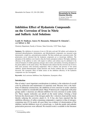 Monatshefte fuÈ r Chemie 132, 245±258 (2001) 
Inhibition Effect of Hydantoin Compounds 
on the Corrosion of Iron in Nitric 
and Sulfuric Acid Solutions 
Loutfy H. Madkour, Amera M. Hassanein, Mohamed M. Ghoneim 
 
, 
and Safwat A. Eid 
Chemistry Department, Faculty of Science, Tanta University, 31527 Tanta, Egypt 
Summary. The inhibition of corrosion of iron in 2M nitric acid and 2M sulfuric acid solutions by 
substituted phenylhydantoin, thiohydantoin, and dithiohydantoin compounds was measured using 
thermometric, weight loss, and polarization methods. The three methods gave consistent results. The 
polarization curves indicated that the hydantoin compounds act as mixed-type inhibitors. The 
adsorption of the inhibitors were found to obey the Temkin adsorption isotherm. The higher inhibition 
ef®ciency of the additives in nitric with respect to sulfuric acid solution may be attributed to the 
reduced formation of soluble quaternary nitrogen salts in nitric acid medium, favouring adsorption of 
the parent additive on the metal surface. The obtained results indicate that the corrosion rate of iron in 
both acids increases with increasing temperature, both in absence and presence of the tested 
inhibitors. Kinetic-thermodynamic model functions and Temkin isotherm data are compared and 
discussed. The synergistic effect of halide anions on the inhibition ef®ciency of the hydantoin 
compounds was also investigated. 
Keywords. Acid corrosion; Inhibition; Iron; Hydantoins; Synergistic effect. 
Introduction 
One of today's most important considerations in industry is the reduction of overall 
costs by protection and maintenance of materials used. Because iron is the back-bone 
of industrial constructions, the inhibition of iron corrosion in acidic solutions 
has been studied in considerable detail. Many N-heterocyclic compounds with polar 
groups and/or -electrons are ef®cient inhibitors for iron corrosion in acidic media 
[1]. These organic molecules can adsorb on the metal surface, forming a bond 
between the electron pair of the nitrogen and/or the -electron cloud and the metal, 
thereby reducing the corrosive attack [1, 2]. It has also been reported that the 
inhibition ef®ciency of sulfur-containing compounds is superior to that of nitrogen-containing 
ones [3]. In nearly all cases there was evidence of chemisorption of the 
inhibitor, and the inhibitors were of a mixed type, i.e. both the anodic and cathodic 
polarization processes were affected. No research work is available in the literature 
 
Corresponding author 
 
