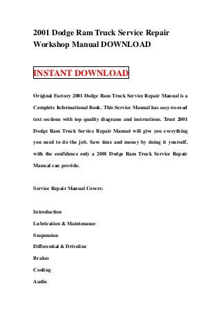 2001 Dodge Ram Truck Service Repair
Workshop Manual DOWNLOAD
INSTANT DOWNLOAD
Original Factory 2001 Dodge Ram Truck Service Repair Manual is a
Complete Informational Book. This Service Manual has easy-to-read
text sections with top quality diagrams and instructions. Trust 2001
Dodge Ram Truck Service Repair Manual will give you everything
you need to do the job. Save time and money by doing it yourself,
with the confidence only a 2001 Dodge Ram Truck Service Repair
Manual can provide.
Service Repair Manual Covers:
Introduction
Lubrication & Maintenance
Suspension
Differential & Driveline
Brakes
Cooling
Audio
 