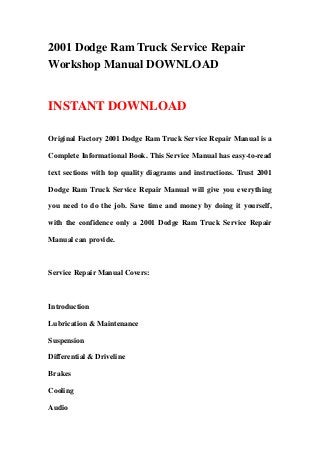 2001 Dodge Ram Truck Service Repair
Workshop Manual DOWNLOAD
INSTANT DOWNLOAD
Original Factory 2001 Dodge Ram Truck Service Repair Manual is a
Complete Informational Book. This Service Manual has easy-to-read
text sections with top quality diagrams and instructions. Trust 2001
Dodge Ram Truck Service Repair Manual will give you everything
you need to do the job. Save time and money by doing it yourself,
with the confidence only a 2001 Dodge Ram Truck Service Repair
Manual can provide.
Service Repair Manual Covers:
Introduction
Lubrication & Maintenance
Suspension
Differential & Driveline
Brakes
Cooling
Audio
 
