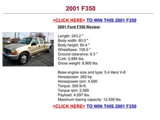 2001 F350 <CLICK HERE>   TO WIN THIS 2001 F350 2001 Ford F350 Review : Length: 243.2 &quot; Body width: 80.0 &quot; Body height: 80.4 &quot; Wheelbase: 158.0 &quot; Ground clearance: 8.3 &quot; Curb: 5,884 lbs. Gross weight: 9,900 lbs. Base engine size and type: 5.4 liters V-8 Horsepower: 260 hp Horsepower rpm: 4,500 Torque: 350 lb-ft. Torque rpm: 2,500 Payload: 4,097 lbs. Maximum towing capacity: 12,500 lbs. <CLICK HERE>   TO WIN THIS 2001 F350 