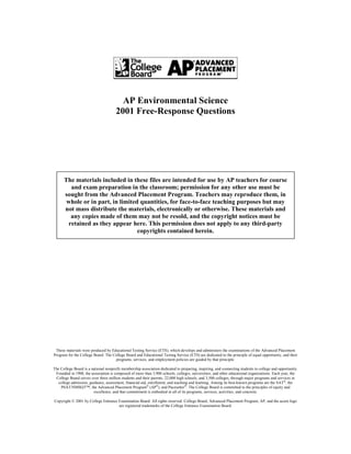 AP Environmental Science
                                      2001 Free-Response Questions




      The materials included in these files are intended for use by AP teachers for course
         and exam preparation in the classroom; permission for any other use must be
      sought from the Advanced Placement Program. Teachers may reproduce them, in
       whole or in part, in limited quantities, for face-to-face teaching purposes but may
      not mass distribute the materials, electronically or otherwise. These materials and
         any copies made of them may not be resold, and the copyright notices must be
        retained as they appear here. This permission does not apply to any third-party
                                   copyrights contained herein.




 These materials were produced by Educational Testing Service (ETS), which develops and administers the examinations of the Advanced Placement
Program for the College Board. The College Board and Educational Testing Service (ETS) are dedicated to the principle of equal opportunity, and their
                                    programs, services, and employment policies are guided by that principle.

The College Board is a national nonprofit membership association dedicated to preparing, inspiring, and connecting students to college and opportunity.
 Founded in 1900, the association is composed of more than 3,900 schools, colleges, universities, and other educational organizations. Each year, the
 College Board serves over three million students and their parents, 22,000 high schools, and 3,500 colleges, through major programs and services in
   college admission, guidance, assessment, financial aid, enrollment, and teaching and learning. Among its best-known programs are the SAT®, the
    PSAT/NMSQT™, the Advanced Placement Program® (AP®), and Pacesetter®. The College Board is committed to the principles of equity and
                        excellence, and that commitment is embodied in all of its programs, services, activities, and concerns.

Copyright © 2001 by College Entrance Examination Board. All rights reserved. College Board, Advanced Placement Program, AP, and the acorn logo
                                     are registered trademarks of the College Entrance Examination Board.
 