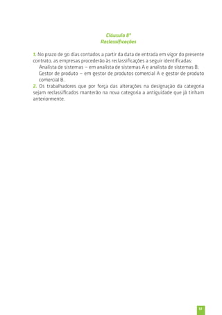 13 
Cláusula 8ª 
Reclassificações 
1. No prazo de 90 dias contados a partir da data de entrada em vigor do presente 
contrato, as empresas procederão às reclassificações a seguir identificadas: 
Analista de sistemas — em analista de sistemas A e analista de sistemas B; 
Gestor de produto — em gestor de produtos comercial A e gestor de produto 
comercial B. 
2. Os trabalhadores que por força das alterações na designação da categoria 
sejam reclassificados manterão na nova categoria a antiguidade que já tinham 
anteriormente. 
 