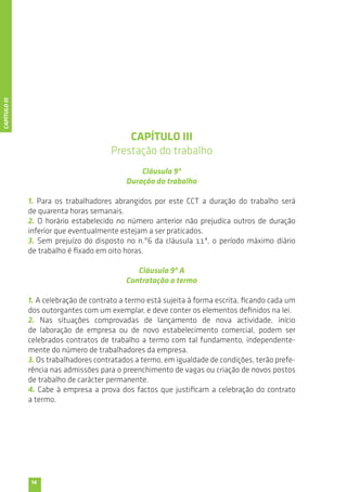 14 
CAPÍTULO III 
Prestação do trabalho 
Cláusula 9ª 
Duração do trabalho 
1. Para os trabalhadores abrangidos por este CCT a duração do trabalho será 
de quarenta horas semanais. 
2. O horário estabelecido no número anterior não prejudica outros de duração 
inferior que eventualmente estejam a ser praticados. 
3. Sem prejuízo do disposto no n.º6 da cláusula 11ª, o período máximo diário 
de trabalho é fixado em oito horas. 
Cláusula 9ª A 
Contratação a termo 
1. A celebração de contrato a termo está sujeita à forma escrita, ficando cada um 
dos outorgantes com um exemplar, e deve conter os elementos definidos na lei. 
2. Nas situações comprovadas de lançamento de nova actividade, início 
de laboração de empresa ou de novo estabelecimento comercial, podem ser 
celebrados contratos de trabalho a termo com tal fundamento, independente-mente 
do número de trabalhadores da empresa. 
3. Os trabalhadores contratados a termo, em igualdade de condições, terão prefe-rência 
nas admissões para o preenchimento de vagas ou criação de novos postos 
de trabalho de carácter permanente. 
4. Cabe à empresa a prova dos factos que justificam a celebração do contrato 
a termo. 
CAPÍTULO III 
 