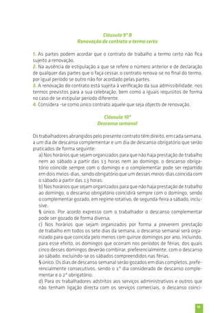 15 
Cláusula 9ª B 
Renovação de contrato a termo certo 
1. As partes podem acordar que o contrato de trabalho a termo certo não fica 
sujeito a renovação. 
2. Na ausência de estipulação a que se refere o número anterior e de declaração 
de qualquer das partes que o faça cessar, o contrato renova-se no final do termo, 
por igual período se outro não for acordado pelas partes. 
3. A renovação do contrato está sujeita à verificação da sua admissibilidade, nos 
termos previstos para a sua celebração, bem como a iguais requisitos de forma 
no caso de se estipular período diferente. 
4. Considera -se como único contrato aquele que seja objecto de renovação. 
Cláusula 10ª 
Descanso semanal 
Os trabalhadores abrangidos pelo presente contrato têm direito, em cada semana, 
a um dia de descanso complementar e um dia de descanso obrigatório que serão 
praticados de forma seguinte: 
a) Nos horários que sejam organizados para que não haja prestação de trabalho 
nem ao sábado a partir das 13 horas nem ao domingo, o descanso obriga-tório 
coincide sempre com o domingo e o complementar pode ser repartido 
em dois meios-dias, sendo obrigatório que um desses meios-dias coincida com 
o sábado a partir das 13 horas; 
b) Nos horários que sejam organizados para que não haja prestação de trabalho 
ao domingo, o descanso obrigatório coincidirá sempre com o domingo, sendo 
o complementar gozado, em regime rotativo, de segunda-feira a sábado, inclu-sive. 
§ único. Por acordo expresso com o trabalhador o descanso complementar 
pode ser gozado de forma diversa; 
c) Nos horários que sejam organizados por forma a preverem prestação 
de trabalho em todos os sete dias da semana, o descanso semanal será orga-nizado 
para que coincida pelo menos com quinze domingos por ano, incluindo, 
para esse efeito, os domingos que ocorram nos períodos de férias, dos quais 
cinco desses domingos deverão combinar, preferencialmente, com o descanso 
ao sábado, excluindo-se os sábados compreendidos nas férias. 
§ único. Os dias de descanso semanal serão gozados em dias completos, prefe-rencialmente 
consecutivos, sendo o 1º dia considerado de descanso comple-mentar 
e o 2º obrigatório; 
d) Para os trabalhadores adstritos aos serviços administrativos e outros que 
não tenham ligação directa com os serviços comerciais, o descanso coinci- 
 