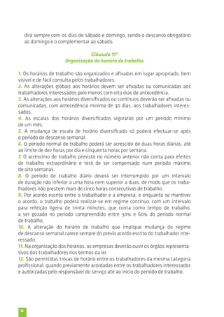 16 
dirá sempre com os dias de sábado e domingo, sendo o descanso obrigatório 
ao domingo e o complementar ao sábado. 
Cláusula 11ª 
Organização do horário de trabalho 
1. Os horários de trabalho são organizados e afixados em lugar apropriado, bem 
visível e de fácil consulta pelos trabalhadores. 
2. As alterações globais aos horários devem ser afixadas ou comunicadas aos 
trabalhadores interessados pelo menos com oito dias de antecedência. 
3. As alterações aos horários diversificados ou contínuos deverão ser afixadas ou 
comunicadas, com antecedência mínima de 30 dias, aos trabalhadores interes-sados. 
4. As escalas dos horários diversificados vigorarão por um período mínimo 
de um mês. 
5. A mudança de escala de horário diversificado só poderá efectuar-se após 
o período de descanso semanal. 
6. O período normal de trabalho poderá ser acrescido de duas horas diárias, até 
ao limite de dez horas por dia e cinquenta horas por semana. 
7. O acréscimo de trabalho previsto no número anterior não conta para efeitos 
de trabalho extraordinário e terá de ser compensado num período máximo 
de oito semanas. 
8. O período de trabalho diário deverá ser interrompido por um intervalo 
de duração não inferior a uma hora nem superior a duas, de modo que os traba-lhadores 
não prestem mais de cinco horas consecutivas de trabalho. 
9. Por acordo escrito entre o trabalhador e a empresa, e enquanto se mantiver 
o acordo, o trabalho poderá realizar-se em regime contínuo, com um intervalo 
para refeição ligeira de trinta minutos, que conta como tempo de trabalho, 
a ser gozado no período compreendido entre 30% e 60% do período normal 
de trabalho. 
10. A alteração do horário de trabalho que implique mudança do regime 
de descanso semanal carece sempre do prévio acordo escrito do trabalhador inte-ressado. 
11. Na organização dos horários, as empresas deverão ouvir os órgãos representa-tivos 
dos trabalhadores nos termos da lei. 
12. São permitidas trocas de horário entre os trabalhadores da mesma categoria 
profissional, quando previamente acordadas entre os trabalhadores interessados 
e autorizadas pelo responsável do serviço até ao início do período de trabalho. 
 