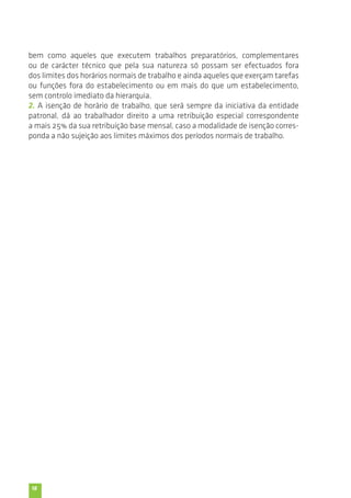 bem como aqueles que executem trabalhos preparatórios, complementares 
ou de carácter técnico que pela sua natureza só possam ser efectuados fora 
dos limites dos horários normais de trabalho e ainda aqueles que exerçam tarefas 
ou funções fora do estabelecimento ou em mais do que um estabelecimento, 
sem controlo imediato da hierarquia. 
2. A isenção de horário de trabalho, que será sempre da iniciativa da entidade 
patronal, dá ao trabalhador direito a uma retribuição especial correspondente 
a mais 25% da sua retribuição base mensal, caso a modalidade de isenção corres-ponda 
18 
a não sujeição aos limites máximos dos períodos normais de trabalho. 
 