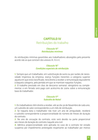 19 
CAPÍTULO IV 
Retribuições do trabalho 
Cláusula 15ª 
Retribuições mínimas 
As retribuições mínimas garantidas aos trabalhadores abrangidos pelo presente 
acordo são as que constam dos anexos III, IV e V. 
Cláusula 16ª 
Condições especiais de retribuição 
1. Sempre que um trabalhador, em substituição de outro ou por razões de neces-sidade 
imperiosa da empresa, exerça funções inerentes a categoria superior 
aquela em que está classificado, terá direito a receber a remuneração equivalente 
à daquela categoria, pelo período em que se mantiver naquelas funções. 
2. O trabalho prestado em dias de descanso semanal, obrigatório ou comple-mentar, 
e em feriado será pago com acréscimo de 100% sobre a remuneração 
base do trabalhador. 
Cláusula 17ª 
Subsídio de Natal 
1. Os trabalhadores têm direito a receber, até ao dia 30 de Novembro de cada ano, 
um subsídio de valor correspondente a um mês de retribuição. 
2. Se naquela data o trabalhador não tiver um ano de antiguidade, receberá 
o subsídio correspondente à proporcionalidade do número de meses de duração 
do contrato. 
3. No ano de cessação do contrato, este será devido na parte proporcional 
aos meses de duração do contrato naquele ano civil. 
4. Idêntica proporcionalidade será aplicada no caso de o contrato ter estado 
suspenso por impedimento prolongado respeitante ao trabalhador por motivo 
CAPÍTULO IV 
 
