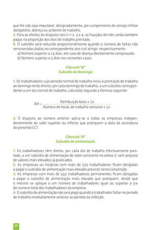 que lhe não seja imputável, designadamente, por cumprimento de serviço militar 
obrigatório, doença ou acidente de trabalho. 
5. Para os efeitos do disposto nos n.os 2, 3 e 4, as fracções do mês serão também 
pagas na proporção dos dias de trabalho prestado. 
6. O subsídio será reduzido proporcionalmente quando o número de faltas não 
remuneradas dadas no correspondente ano civil atingir, respectivamente: 
20 
a) Número superior a 15 dias, em caso de doença devidamente comprovada; 
b) Número superior a 5 dias nos restantes casos. 
Cláusula 18ª 
Subsídio de Domingo 
1. Os trabalhadores cujo período normal de trabalho inclui a prestação de trabalho 
ao domingo terão direito, por cada domingo de trabalho, a um subsídio correspon-dente 
a um dia normal de trabalho, calculado segundo a fórmula seguinte: 
RH = 
Retribuição base × 12 
Número de horas de trabalho semanal × 52 
2. O disposto ao número anterior aplica-se a todas as empresas indepen-dentemente 
do valor superior ou inferior que pratiquem à data da assinatura 
do presente CCT. 
Cláusula 19ª 
Subsídio de alimentação 
1. Os trabalhadores têm direito, por cada dia de trabalho efectivamente pres-tado, 
a um subsídio de alimentação de valor constante no anexo V, sem prejuízo 
de valores mais elevados já praticados. 
2. As empresas ou insígnias com mais de 550 trabalhadores ficam obrigadas 
a pagar o subsídio de alimentação mais elevado previsto nesta convenção. 
3. As empresas com mais de 550 trabalhadores permanentes ficam obrigadas 
a pagar o subsídio de alimentação mais elevado que pratiquem, desde que 
o mesmo se aplique a um número de trabalhadores igual ou superior a 5% 
do número total dos trabalhadores da empresa. 
4. O subsídio de alimentação não será pago quando o trabalhador faltar no período 
de trabalho imediatamente anterior ao período da refeição. 
 