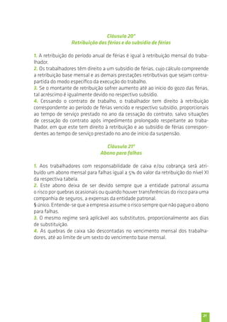 21 
Cláusula 20ª 
Retribuição das férias e do subsídio de férias 
1. A retribuição do período anual de férias é igual à retribuição mensal do traba-lhador. 
2. Os trabalhadores têm direito a um subsídio de férias, cujo cálculo compreende 
a retribuição base mensal e as demais prestações retributivas que sejam contra-partida 
do modo específico da execução do trabalho. 
3. Se o montante de retribuição sofrer aumento até ao início do gozo das férias, 
tal acréscimo é igualmente devido no respectivo subsídio. 
4. Cessando o contrato de trabalho, o trabalhador tem direito à retribuição 
correspondente ao período de férias vencido e respectivo subsídio, proporcionais 
ao tempo de serviço prestado no ano da cessação do contrato, salvo situações 
de cessação do contrato após impedimento prolongado respeitante ao traba-lhador, 
em que este tem direito à retribuição e ao subsídio de férias correspon-dentes 
ao tempo de serviço prestado no ano de início da suspensão. 
Cláusula 21ª 
Abono para falhas 
1. Aos trabalhadores com responsabilidade de caixa e/ou cobrança será atri-buído 
um abono mensal para falhas igual a 5% do valor da retribuição do nível XI 
da respectiva tabela. 
2. Este abono deixa de ser devido sempre que a entidade patronal assuma 
o risco por quebras ocasionais ou quando houver transferências do risco para uma 
companhia de seguros, a expensas da entidade patronal. 
§ único. Entende-se que a empresa assume o risco sempre que não pague o abono 
para falhas. 
3. O mesmo regime será aplicável aos substitutos, proporcionalmente aos dias 
de substituição. 
4. As quebras de caixa são descontadas no vencimento mensal dos trabalha-dores, 
até ao limite de um sexto do vencimento base mensal. 
 