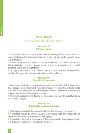 22 
CAPÍTULO V 
Actividade sindical na empresa 
Cláusula 22ª 
Princípios gerais 
1. Os trabalhadores e os sindicatos têm o direito de organizar e desenvolver acti-vidade 
sindical no interior da empresa, nos termos da lei e deste contrato colec-tivo 
de trabalho. 
2. À entidade patronal é vedada qualquer interferência na actividade sindical 
dos trabalhadores ao seu serviço, desde que essa actividade seja exercida 
de acordo com a lei e este contrato. 
3. Os órgãos de exercício da actividade sindical na empresa têm a competência 
e atribuições que a lei e este contrato colectivo lhes definem. 
Cláusula 23ª 
Comunicação à empresa 
1. As direcções sindicais comunicarão à entidade patronal a identificação dos seus 
delegados por meio de carta registada com aviso de recepção, de que será afixada 
cópia nos locais reservados às comunicações sindicais, bem como daqueles que 
integrem comissões sindicais de empresas. 
2. O mesmo procedimento deverá ser observado no caso de substituição ou 
cessação de funções. 
Cláusula 24ª 
Organização sindical na empresa 
1. Os delegados sindicais são os representantes dos sindicatos na empresa. 
2. A comissão sindical da empresa (CSE) é a organização dos delegados sindicais 
de um mesmo sindicato existente numa empresa. 
3. A comissão intersindical de empresa (CIE) é a organização dos delegados sindi-cais 
das diversas comissões sindicais de empresa. 
CAPÍTULO V 
 