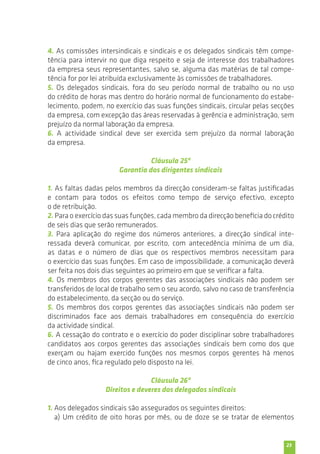 4. As comissões intersindicais e sindicais e os delegados sindicais têm compe-tência 
para intervir no que diga respeito e seja de interesse dos trabalhadores 
da empresa seus representantes, salvo se, alguma das matérias de tal compe-tência 
23 
for por lei atribuída exclusivamente às comissões de trabalhadores. 
5. Os delegados sindicais, fora do seu período normal de trabalho ou no uso 
do crédito de horas mas dentro do horário normal de funcionamento do estabe-lecimento, 
podem, no exercício das suas funções sindicais, circular pelas secções 
da empresa, com excepção das áreas reservadas à gerência e administração, sem 
prejuízo da normal laboração da empresa. 
6. A actividade sindical deve ser exercida sem prejuízo da normal laboração 
da empresa. 
Cláusula 25ª 
Garantia dos dirigentes sindicais 
1. As faltas dadas pelos membros da direcção consideram-se faltas justificadas 
e contam para todos os efeitos como tempo de serviço efectivo, excepto 
o de retribuição. 
2. Para o exercício das suas funções, cada membro da direcção beneficia do crédito 
de seis dias que serão remunerados. 
3. Para aplicação do regime dos números anteriores, a direcção sindical inte-ressada 
deverá comunicar, por escrito, com antecedência mínima de um dia, 
as datas e o número de dias que os respectivos membros necessitam para 
o exercício das suas funções. Em caso de impossibilidade, a comunicação deverá 
ser feita nos dois dias seguintes ao primeiro em que se verificar a falta. 
4. Os membros dos corpos gerentes das associações sindicais não podem ser 
transferidos de local de trabalho sem o seu acordo, salvo no caso de transferência 
do estabelecimento, da secção ou do serviço. 
5. Os membros dos corpos gerentes das associações sindicais não podem ser 
discriminados face aos demais trabalhadores em consequência do exercício 
da actividade sindical. 
6. A cessação do contrato e o exercício do poder disciplinar sobre trabalhadores 
candidatos aos corpos gerentes das associações sindicais bem como dos que 
exerçam ou hajam exercido funções nos mesmos corpos gerentes há menos 
de cinco anos, fica regulado pelo disposto na lei. 
Cláusula 26ª 
Direitos e deveres dos delegados sindicais 
1. Aos delegados sindicais são assegurados os seguintes direitos: 
a) Um crédito de oito horas por mês, ou de doze se se tratar de elementos 
 