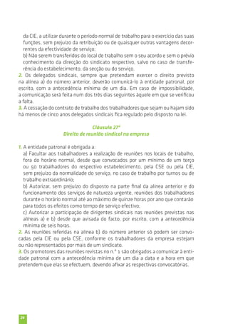 da CIE, a utilizar durante o período normal de trabalho para o exercício das suas 
funções, sem prejuízo da retribuição ou de quaisquer outras vantagens decor-rentes 
24 
da efectividade de serviço; 
b) Não serem transferidos do local de trabalho sem o seu acordo e sem o prévio 
conhecimento da direcção do sindicato respectivo, salvo no caso de transfe-rência 
do estabelecimento, da secção ou do serviço. 
2. Os delegados sindicais, sempre que pretendam exercer o direito previsto 
na alínea a) do número anterior, deverão comunicá-lo à entidade patronal, por 
escrito, com a antecedência mínima de um dia. Em caso de impossibilidade, 
a comunicação será feita num dos três dias seguintes àquele em que se verificou 
a falta. 
3. A cessação do contrato de trabalho dos trabalhadores que sejam ou hajam sido 
há menos de cinco anos delegados sindicais fica regulado pelo disposto na lei. 
Cláusula 27ª 
Direito de reunião sindical na empresa 
1. A entidade patronal é obrigada a: 
a) Facultar aos trabalhadores a realização de reuniões nos locais de trabalho, 
fora do horário normal, desde que convocados por um mínimo de um terço 
ou 50 trabalhadores do respectivo estabelecimento, pela CSE ou pela CIE, 
sem prejuízo da normalidade do serviço, no caso de trabalho por turnos ou de 
trabalho extraordinário; 
b) Autorizar, sem prejuízo do disposto na parte final da alínea anterior e do 
funcionamento dos serviços de natureza urgente, reuniões dos trabalhadores 
durante o horário normal até ao máximo de quinze horas por ano que contarão 
para todos os efeitos como tempo de serviço efectivo; 
c) Autorizar a participação de dirigentes sindicais nas reuniões previstas nas 
alíneas a) e b) desde que avisada do facto, por escrito, com a antecedência 
mínima de seis horas. 
2. As reuniões referidas na alínea b) do número anterior só podem ser convo-cadas 
pela CIE ou pela CSE, conforme os trabalhadores da empresa estejam 
ou não representados por mais de um sindicato. 
3. Os promotores das reuniões revistas no n.º 1 são obrigados a comunicar à enti-dade 
patronal com a antecedência mínima de um dia a data e a hora em que 
pretendem que elas se efectuem, devendo afixar as respectivas convocatórias. 
 