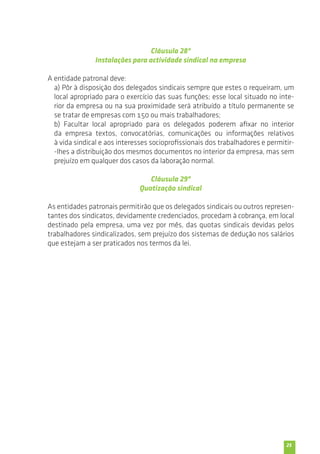 25 
Cláusula 28ª 
Instalações para actividade sindical na empresa 
A entidade patronal deve: 
a) Pôr à disposição dos delegados sindicais sempre que estes o requeiram, um 
local apropriado para o exercício das suas funções; esse local situado no inte-rior 
da empresa ou na sua proximidade será atribuído a título permanente se 
se tratar de empresas com 150 ou mais trabalhadores; 
b) Facultar local apropriado para os delegados poderem afixar no interior 
da empresa textos, convocatórias, comunicações ou informações relativos 
à vida sindical e aos interesses socioprofissionais dos trabalhadores e permitir- 
-lhes a distribuição dos mesmos documentos no interior da empresa, mas sem 
prejuízo em qualquer dos casos da laboração normal. 
Cláusula 29ª 
Quotização sindical 
As entidades patronais permitirão que os delegados sindicais ou outros represen-tantes 
dos sindicatos, devidamente credenciados, procedam à cobrança, em local 
destinado pela empresa, uma vez por mês, das quotas sindicais devidas pelos 
trabalhadores sindicalizados, sem prejuízo dos sistemas de dedução nos salários 
que estejam a ser praticados nos termos da lei. 
 