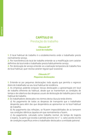 26 
CAPÍTULO VI 
Prestação do trabalho 
Cláusula 30ª 
Local de trabalho 
1. O local habitual de trabalho é o estabelecimento onde o trabalhador preste 
normalmente serviço. 
2. Por transferência do local de trabalho entende-se a modificação com carácter 
definitivo do local onde o trabalhador presta habitualmente serviço. 
3. Por deslocação de serviço entende-se a realização temporária de trabalho fora 
do local habitual, quer revista carácter regular quer ocasional. 
Cláusula 31ª 
Pequenas deslocações 
1. Entende-se por pequenas deslocações toda aquela que permita o regresso 
diário do trabalhador ao seu local habitual de residência. 
2. As empresas poderão estipular nessas deslocações a apresentação em local 
de trabalho diferente do habitual, desde que se mantenham as condições de 
tempo e de cobertura das despesas usuais de deslocação de trabalho para o local 
habitual de trabalho. 
3. Os trabalhadores deslocados nos termos desta cláusula terão direito: 
a) Ao pagamento de todas as despesas de transporte que o trabalhador 
despenda para além das que despenderia ao apresentar-se no local habitual 
de trabalho; 
b) Ao pagamento das refeições, se ficarem impossibilitados de as tomarem 
nas condições idênticas àquelas em que normalmente o fazem; 
c) Ao pagamento, calculado como trabalho normal, do tempo do trajecto 
e espera, na parte que exceda o período previsto no n.º 2, salvo acordo escrito 
de condições específicas entre o trabalhador deslocado e a entidade patronal. 
CAPÍTULO VI 
 