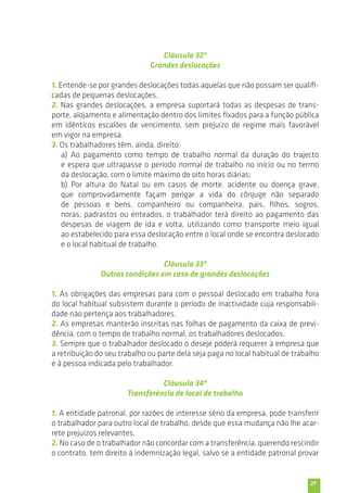 27 
Cláusula 32ª 
Grandes deslocações 
1. Entende-se por grandes deslocações todas aquelas que não possam ser qualifi-cadas 
de pequenas deslocações. 
2. Nas grandes deslocações, a empresa suportará todas as despesas de trans-porte, 
alojamento e alimentação dentro dos limites fixados para a função pública 
em idênticos escalões de vencimento, sem prejuízo de regime mais favorável 
em vigor na empresa. 
3. Os trabalhadores têm, ainda, direito: 
a) Ao pagamento como tempo de trabalho normal da duração do trajecto 
e espera que ultrapasse o período normal de trabalho no início ou no termo 
da deslocação, com o limite máximo de oito horas diárias; 
b) Por altura do Natal ou em casos de morte, acidente ou doença grave, 
que comprovadamente façam perigar a vida do cônjuge não separado 
de pessoas e bens, companheiro ou companheira, pais, filhos, sogros, 
noras, padrastos ou enteados, o trabalhador terá direito ao pagamento das 
despesas de viagem de ida e volta, utilizando como transporte meio igual 
ao estabelecido para essa deslocação entre o local onde se encontra deslocado 
e o local habitual de trabalho. 
Cláusula 33ª 
Outras condições em caso de grandes deslocações 
1. As obrigações das empresas para com o pessoal deslocado em trabalho fora 
do local habitual subsistem durante o período de inactividade cuja responsabili-dade 
não pertença aos trabalhadores. 
2. As empresas manterão inscritas nas folhas de pagamento da caixa de previ-dência, 
com o tempo de trabalho normal, os trabalhadores deslocados. 
3. Sempre que o trabalhador deslocado o deseje poderá requerer à empresa que 
a retribuição do seu trabalho ou parte dela seja paga no local habitual de trabalho 
e à pessoa indicada pelo trabalhador. 
Cláusula 34ª 
Transferência de local de trabalho 
1. A entidade patronal, por razões de interesse sério da empresa, pode transferir 
o trabalhador para outro local de trabalho, desde que essa mudança não lhe acar-rete 
prejuízos relevantes. 
2. No caso de o trabalhador não concordar com a transferência, querendo rescindir 
o contrato, tem direito à indemnização legal, salvo se a entidade patronal provar 
 