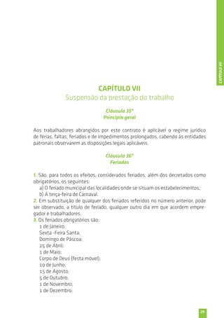 29 
CAPÍTULO VII 
Suspensão da prestação do trabalho 
Cláusula 35ª 
Princípio geral 
Aos trabalhadores abrangidos por este contrato é aplicável o regime jurídico 
de férias, faltas, feriados e de impedimentos prolongados, cabendo às entidades 
patronais observarem as disposições legais aplicáveis. 
Cláusula 36ª 
Feriados 
1. São, para todos os efeitos, considerados feriados, além dos decretados como 
obrigatórios, os seguintes: 
a) O feriado municipal das localidades onde se situam os estabelecimentos; 
b) A terça-feira de Carnaval. 
2. Em substituição de qualquer dos feriados referidos no número anterior, pode 
ser observado, a título de feriado, qualquer outro dia em que acordem empre-gador 
e trabalhadores. 
3. Os feriados obrigatórios são: 
1 de Janeiro; 
Sexta -Feira Santa; 
Domingo de Páscoa; 
25 de Abril; 
1 de Maio; 
Corpo de Deus (festa móvel); 
10 de Junho; 
15 de Agosto; 
5 de Outubro; 
1 de Novembro; 
1 de Dezembro; 
CAPÍTULO VII 
 