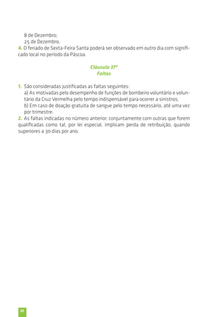 30 
8 de Dezembro; 
25 de Dezembro. 
4. O feriado de Sexta-Feira Santa poderá ser observado em outro dia com signifi-cado 
local no período da Páscoa. 
Cláusula 37ª 
Faltas 
1. São consideradas justificadas as faltas seguintes: 
a) As motivadas pelo desempenho de funções de bombeiro voluntário e volun-tário 
da Cruz Vermelha pelo tempo indispensável para ocorrer a sinistros; 
b) Em caso de doação gratuita de sangue pelo tempo necessário, até uma vez 
por trimestre. 
2. As faltas indicadas no número anterior, conjuntamente com outras que forem 
qualificadas como tal, por lei especial, implicam perda de retribuição, quando 
superiores a 30 dias por ano. 
 